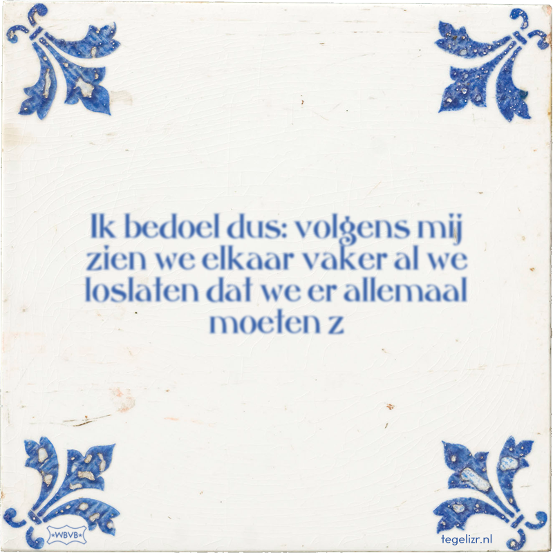 Ik bedoel dus: volgens mij zien we elkaar vaker al we loslaten dat we er allemaal moeten z - Online tegeltjes bakken