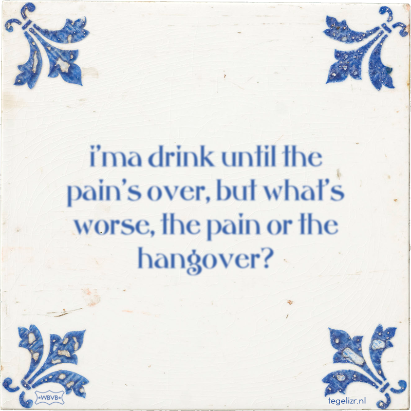 i'ma drink until the pain's over, but what's worse, the pain or the hangover? - Online tegeltjes bakken