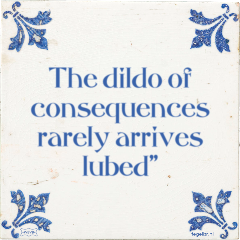 The dildo of consequences rarely arrives lubed
